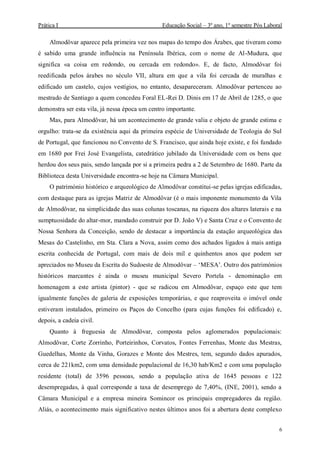 Prática I Educação Social – 3º ano, 1º semestre Pós Laboral
6
Almodôvar aparece pela primeira vez nos mapas do tempo dos Árabes, que tiveram como
é sabido uma grande influência na Península Ibérica, com o nome de Al-Mudura, que
significa «a coisa em redondo, ou cercada em redondo». E, de facto, Almodôvar foi
reedificada pelos árabes no século VII, altura em que a vila foi cercada de muralhas e
edificado um castelo, cujos vestígios, no entanto, desapareceram. Almodôvar pertenceu ao
mestrado de Santiago a quem concedeu Foral EL-Rei D. Dinis em 17 de Abril de 1285, o que
demonstra ser esta vila, já nessa época um centro importante.
Mas, para Almodôvar, há um acontecimento de grande valia e objeto de grande estima e
orgulho: trata-se da existência aqui da primeira espécie de Universidade de Teologia do Sul
de Portugal, que funcionou no Convento de S. Francisco, que ainda hoje existe, e foi fundado
em 1680 por Frei José Evangelista, catedrático jubilado da Universidade com os bens que
herdou dos seus pais, sendo lançada por si a primeira pedra a 2 de Setembro de 1680. Parte da
Biblioteca desta Universidade encontra-se hoje na Câmara Municipal.
O património histórico e arqueológico de Almodôvar constitui-se pelas igrejas edificadas,
com destaque para as igrejas Matriz de Almodôvar (é o mais imponente monumento da Vila
de Almodôvar, na simplicidade das suas colunas toscanas, na riqueza dos altares laterais e na
sumptuosidade do altar-mor, mandado construir por D. João V) e Santa Cruz e o Convento de
Nossa Senhora da Conceição, sendo de destacar a importância da estação arqueológica das
Mesas do Castelinho, em Sta. Clara a Nova, assim como dos achados ligados à mais antiga
escrita conhecida de Portugal, com mais de dois mil e quinhentos anos que podem ser
apreciados no Museu da Escrita do Sudoeste de Almodôvar – ‘MESA’. Outro dos patrimónios
históricos marcantes é ainda o museu municipal Severo Portela - denominação em
homenagem a este artista (pintor) - que se radicou em Almodôvar, espaço este que tem
igualmente funções de galeria de exposições temporárias, e que reaproveita o imóvel onde
estiveram instalados, primeiro os Paços do Concelho (para cujas funções foi edificado) e,
depois, a cadeia civil.
Quanto à freguesia de Almodôvar, composta pelos aglomerados populacionais:
Almodôvar, Corte Zorrinho, Porteirinhos, Corvatos, Fontes Ferrenhas, Monte das Mestras,
Guedelhas, Monte da Vinha, Gorazes e Monte dos Mestres, tem, segundo dados apurados,
cerca de 221km2, com uma densidade populacional de 16,30 hab/Km2 e com uma população
residente (total) de 3596 pessoas, sendo a população ativa de 1645 pessoas e 122
desempregadas, à qual corresponde a taxa de desemprego de 7,40%, (INE, 2001), sendo a
Câmara Municipal e a empresa mineira Somincor os principais empregadores da região.
Aliás, o acontecimento mais significativo nestes últimos anos foi a abertura deste complexo
 