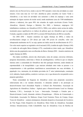 Prática I Educação Social – 3º ano, 1º semestre Pós Laboral
7
mineiro sito em Neves-Corvo, tendo o ano de 1982 marcado o início das atividades no couto
mineiro. Com uma área de 13,5 km², distribui-se pelos concelhos de Castro Verde e
Almodôvar, o seu início de atividade veio aumentar a oferta de emprego e uma certa
animação de alguns sectores do tecido social, tendo atualmente cerca de 1300 trabalhadores
(diretos e indiretos), dos quais 90% são oriundos da região envolvente (Castro Verde,
Almodôvar, Aljustrel, Ourique e Mértola). Em 2005, a Somincor, empregava 163
trabalhadores residentes em Almodôvar (CECA, 2006), com salários muito acima da média,
mostrando pouco significativos os índices de pobreza quer em Almodôvar quer na região.
Contudo, segundo os dados do INE (2011), existem 202 beneficiários do RSI no concelho.
Em 2002 (INE - Anuário estatístico da região Alentejo de 2003), o índice de
envelhecimento atingiu os 228 idosos por cada 100 jovens do concelho, valor este
ultrapassado atualmente em 9,1 ou seja, aponta um índice atual de envelhecimento de 237,1.
Um valor muito superior ao registado a nível nacional (105), à média da região Alentejo (168)
e à média da sub-região Baixo-Alentejo (175), concluindo-se deste modo, que Almodôvar
detém uma das populações mais envelhecidas do Baixo Alentejo (INE - Anuário estatístico da
região Alentejo de 2009).
Dos dados recolhidos, através das observações, notas de campo, conversas informais,
pesquisas documentais, entrevistas e fóruns de autodiagnóstico, verifica-se que as relações
internas entre a comunidade de Almodôvar não têm quaisquer barreiras, sendo dotadas de
espontaneidade e de tranquilidade e que marcam afinidade entre todas as pessoas e os
comportamentos e vida quotidiana manifestam-se essencialmente nas suas atividades. A
população vive, mormente, de atividades provindas do 2º setor (administração, construção
civil, indústria, função pública, comércio e serviços, etc.) e que desenvolve em paralelo com a
pequena agricultura.
Nesta comunidade da freguesia de Almodôvar existe uma propensão associativa
relativamente alta e de variadas dimensões. A dimensão cultural e de promoção ao
desenvolvimento local (Sociedade Popular e Cultural dos Porteirinhos; Associação de
Agricultores de Almodôvar; Esdime - Agência para o Desenvolvimento Local no Alentejo
Sudoeste, C.R.L.; Associação In Loco - Intervenção, Formação e Estudos para o
Desenvolvimento Local); dimensão artística (Trequelareque - Oficina de Comunicação e
Criatividade; Associação Os Malteses; Grupo Coral Feminino Flores do Campo; Grupo
Vozes de Almodôvar – cantares alentejanos); dimensão desportiva (Associação de Cavaleiros
da Vila Negra; Clube Desportivo de Almodôvar; Moto Clube de Almodôvar; Sociedade
Artística Almodovarense; Clube Columbófilo Asas de Almodôvar; Casa do Benfica de
 