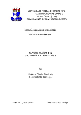 UNIVERSIDADE FEDERAL DE SERGIPE (UFS)
CENTRO DE CIÊNCIAS EXATAS E
TECNOLÓGICAS (CCET)
DEPARTAMENTO DE COMPUTAÇÃO (DCOMP)
DISCIPLINA: LABORATÓRIO DE CIRCUITOS II
PROFESSOR: EDWARD MORENO
RELATÓRIO PRATICAS 1 E 2
MULTIPLEXADOR E DECODIFICADOR
Por
Flavio de Oliveira Rodrigues
Diogo Teobaldo dos Santos
Data: 30/11/2014 Prática DATA: 06/11/2014 Entrega
 