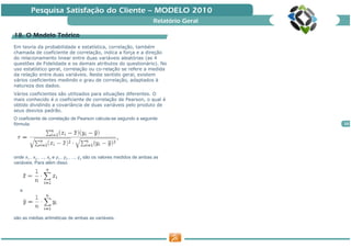 Pesquisa Satisfação do Cliente — MODELO 2010
                                                                          Relatório Geral

18. O Modelo Teórico
             Teó
Em teoria da probabilidade e estatística, correlação, também
chamada de coeficiente de correlação, indica a força e a direção
do relacionamento linear entre duas variáveis aleatórias (as 4
questões de Fidelidade e os demais atributos do questionário). No
uso estatístico geral, correlação ou co-relação se refere a medida
da relação entre duas variáveis. Neste sentido geral, existem
vários coeficientes medindo o grau de correlação, adaptados à
natureza dos dados.
Vários coeficientes são utilizados para situações diferentes. O
mais conhecido é o coeficiente de correlação de Pearson, o qual é
obtido dividindo a covariância de duas variáveis pelo produto de
seus desvios padrão.
O coeficiente de correlação de Pearson calcula-se segundo a seguinte
fórmula:                                                                                    20




onde x1 , x2 , ..., xn e y1 , y2 , ..., yn são os valores medidos de ambas as
variáveis. Para além disso




   e




são as médias aritméticas de ambas as variáveis.
 