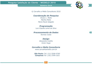 Pesquisa Satisfação do Cliente — MODELO 2010
                               Relatório Geral


                     © Carvalho e Mello Consultores 2010

                       Coordenação de Pesquisa
                               Alvaro L. Mello
                                Martha Mello
                             Maria Paula Salgado

                              Programação
                         Luiz Claudio Leme da Silva

                       Processamento de Dados              24

                                Roniely Costa

                                  Design
                              Alexandre Coelho
                                 Victor Hugo

                      Carvalho e Mello Consultoria
                         www.carvalhoemello.com.br

                        São Paulo: Tel: (11) 5546-0760
                         Campinas Tel: (19) 3709-1521
 