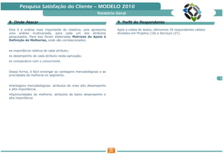 Pesquisa Satisfação do Cliente — MODELO 2010
                                                        Relatório Geral

8. Onde Atacar                                                    9. Perfil do Respondente
Esta é a análise mais importante do relatório, pois apresenta     Após a coleta de dados, obtivemos 39 respondentes válidos
uma análise multivariada, para cada um dos atributos              divididos em Projetos (18) e Serviços (21).
pesquisados. Para isso foram elaboradas Matrizes de Apoio à
Definição de Melhorias, onde são correlacionados:


•a importância relativa de cada atributo;
•o desempenho de cada atributo nesta aplicação;
•o comparativo com o concorrente.


Dessa forma, é fácil enxergar as vantagens mercadológicas e as
prioridades de melhoria no segmento.
                                                                                                                              4


•Vantagens mercadológicas: atributos de mais alto desempenho
e alta importância.
•Oportunidades de melhoria: atributos de baixo desempenho e
alta importância
 