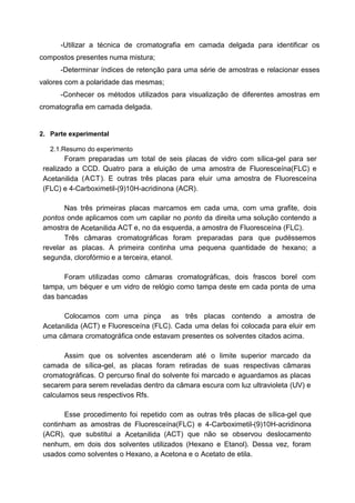 -Utilizar a técnica de cromatografia em camada delgada para identificar os
compostos presentes numa mistura;
-Determinar índices de retenção para uma série de amostras e relacionar esses
valores com a polaridade das mesmas;
-Conhecer os métodos utilizados para visualização de diferentes amostras em
cromatografia em camada delgada.
2. Parte experimental
2.1.Resumo do experimento
Foram preparadas um total de seis placas de vidro com sílica-gel para ser
realizado a CCD. Quatro para a eluição de uma amostra de Fluoresceína(FLC) e
Acetanilida (ACT). E outras três placas para eluir uma amostra de Fluoresceína
(FLC) e 4-Carboximetil-(9)10H-acridinona (ACR).
Nas três primeiras placas marcamos em cada uma, com uma grafite, dois
pontos onde aplicamos com um capilar no ponto da direita uma solução contendo a
amostra de Acetanilida ACT e, no da esquerda, a amostra de Fluoresceína (FLC).
Três câmaras cromatográficas foram preparadas para que pudéssemos
revelar as placas. A primeira continha uma pequena quantidade de hexano; a
segunda, clorofórmio e a terceira, etanol.
Foram utilizadas como câmaras cromatográficas, dois frascos borel com
tampa, um béquer e um vidro de relógio como tampa deste em cada ponta de uma
das bancadas
Colocamos com uma pinça as três placas contendo a amostra de
Acetanilida (ACT) e Fluoresceína (FLC). Cada uma delas foi colocada para eluir em
uma câmara cromatográfica onde estavam presentes os solventes citados acima.
Assim que os solventes ascenderam até o limite superior marcado da
camada de sílica-gel, as placas foram retiradas de suas respectivas câmaras
cromatográficas. O percurso final do solvente foi marcado e aguardamos as placas
secarem para serem reveladas dentro da câmara escura com luz ultravioleta (UV) e
calculamos seus respectivos Rfs.
Esse procedimento foi repetido com as outras três placas de sílica-gel que
continham as amostras de Fluoresceína(FLC) e 4-Carboximetil-(9)10H-acridinona
(ACR), que substitui a Acetanilida (ACT) que não se observou deslocamento
nenhum, em dois dos solventes utilizados (Hexano e Etanol). Dessa vez, foram
usados como solventes o Hexano, a Acetona e o Acetato de etila.
 