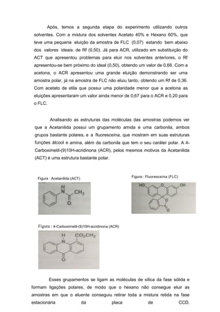 Após, temos a segunda etapa do experimento utilizando outros
solventes. Com a mistura dos solventes Acetato 40% e Hexano 60%, que
teve uma pequena eluição da amostra de FLC (0,07) estando bem abaixo
dos valores ideais de Rf (0,50). Já para ACR, utilizado em substituição do
ACT que apresentou problemas para eluir nos solventes anteriores, o Rf
apresentou-se bem próximo do ideal (0,50), obtendo um valor de 0,66. Com a
acetona, o ACR apresentou uma grande eluição demonstrando ser uma
amostra polar, já na amostra de FLC não eluiu tanto, obtendo um Rf de 0,36.
Com acetato de etila que possui uma polaridade menor que a acetona as
eluições apresentaram um valor ainda menor de 0,67 para o ACR e 0,20 para
o FLC.
Analisando as estruturas das moléculas das amostras podemos ver
que a Acetanilida possui um grupamento amida e uma carbonila, ambos
grupos bastante polares, e a fluoresceína, que mostram em suas estruturas
funções álcool e amina, além da carbonila que tem o seu caráter polar. A 4-
Carboximetil-(9)10H-acridinona (ACR), pelos mesmos motivos da Acetanilida
(ACT) é uma estrutura bastante polar.
Figura : Acetanilida (ACT) Figura : Fluoresceína (FLC)
Figura : 4-Carboximetil-(9)10H-acridinona (ACR)
Esses grupamentos se ligam as moléculas de sílica da fase sólida e
formam ligações polares, de modo que o hexano não consegue eluir as
amostras em que o eluente conseguiu retirar toda a mistura retida na fase
estacionária da placa de CCD.
 