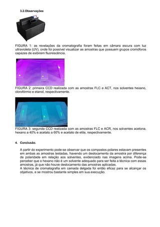 3.2.Observações
FIGURA 1: as revelações da cromatografia foram feitas em câmara escura com luz
ultravioleta (UV), onde foi possível visualizar as amostras que possuem grupos cromóforos
capazes de exibirem fluorescência.
FIGURA 2: primeira CCD realizada com as amostras FLC e ACT, nos solventes hexano,
clorofórmio e etanol, respectivamente.
FIGURA 3: segunda CCD realizada com as amostras FLC e ACR, nos solventes acetona,
hexano a 40% e acetato a 60% e acetato de etila, respectivamente.
4. Conclusão.
A partir do experimento pode-se observar que os compostos polares estavam presentes
em ambas as amostras testadas, havendo um deslocamento da amostra por diferença
de polaridade em relação aos solventes, evidenciado nas imagens acima. Pode-se
perceber que o hexano não é um solvente adequado para ser feita a técnica com essas
amostras, já que não houve deslocamento das amostras aplicadas.
A técnica de cromatografia em camada delgada foi então eficaz para se alcançar os
objetivos, e se mostrou bastante simples em sua execução.
 