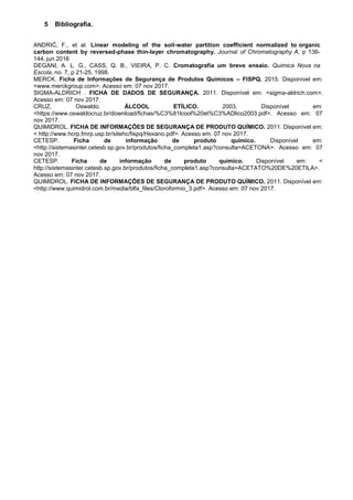 5 Bibliografia.
ANDRIĆ, F., et al. Linear modeling of the soil-water partition coefficient normalized to organic
carbon content by reversed-phase thin-layer chromatography. Journal of Chromatography A, p 136-
144, jun 2016
DEGANI, A. L. G., CASS, Q. B., VIEIRA, P. C. Cromatografia um breve ensaio. Quimica Nova na
Escola, no. 7, p 21-25, 1998.
MERCK. Ficha de Informações de Segurança de Produtos Químicos – FISPQ. 2015. Disponível em:
<www.merckgroup.com>. Acesso em: 07 nov 2017.
SIGMA-ALDRICH . FICHA DE DADOS DE SEGURANÇA. 2011. Disponível em: <sigma-aldrich.com>.
Acesso em: 07 nov 2017.
CRUZ, Oswaldo. ÁLCOOL ETÍLICO. 2003. Disponível em:
<https://www.oswaldocruz.br/download/fichas/%C3%81lcool%20et%C3%ADlico2003.pdf>. Acesso em: 07
nov 2017.
QUIMIDROL. FICHA DE INFORMAÇÕES DE SEGURANÇA DE PRODUTO QUÍMICO. 2011. Disponível em:
< http://www.hcrp.fmrp.usp.br/sitehc/fispq/Hexano.pdf>. Acesso em: 07 nov 2017.
CETESP. Ficha de informação de produto químico. Disponível em:
<http://sistemasinter.cetesb.sp.gov.br/produtos/ficha_completa1.asp?consulta=ACETONA>. Acesso em: 07
nov 2017.
CETESP. Ficha de informação de produto químico. Disponível em: <
http://sistemasinter.cetesb.sp.gov.br/produtos/ficha_completa1.asp?consulta=ACETATO%20DE%20ETILA>.
Acesso em: 07 nov 2017.
QUIMIDROL. FICHA DE INFORMAÇÕES DE SEGURANÇA DE PRODUTO QUÍMICO. 2011. Disponível em:
<http://www.quimidrol.com.br/media/blfa_files/Cloroformio_3.pdf>. Acesso em: 07 nov 2017.
 