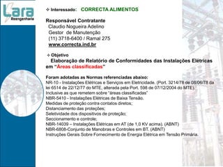  Interessado: CORRECTA ALIMENTOS
Responsável Contratante
Claudio Nogueira Adelino
Gestor de Manutenção
(11) 3718-6400 / Ramal 275
www.correcta.ind.br
 Objetivo
Elaboração de Relatório de Conformidades das Instalações Elétricas
em “Áreas classificadas”
Foram adotadas as Normas referenciadas abaixo:
NR-10 - Instalações Elétricas e Serviços em Eletricidade. (Port. 3214/78 de 08/06/78 da
lei 6514 de 22/12/77 do MTE, alterada pela Port. 598 de 07/12/2004 do MTE).
Inclusive as que remetem sobre “áreas classificadas”
NBR-5410 - Instalações Elétricas de Baixa Tensão.
Medidas de proteção contra contatos diretos;
Distanciamento das proteções;
Seletividade dos dispositivos de proteção;
Seccionamento e controle;
NBR-14039 – Instalações Elétricas em AT (de 1,0 KV acima). (ABNT)
NBR-6808-Conjunto de Manobras e Controles em BT. (ABNT)
Instruções Gerais Sobre Fornecimento de Energia Elétrica em Tensão Primária.
 