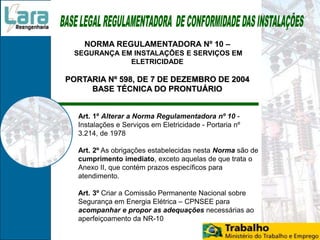 NORMA REGULAMENTADORA Nº 10 –
SEGURANÇA EM INSTALAÇÕES E SERVIÇOS EM
ELETRICIDADE
PORTARIA Nº 598, DE 7 DE DEZEMBRO DE 2004
BASE TÉCNICA DO PRONTUÁRIO
Art. 1º Alterar a Norma Regulamentadora nº 10 -
Instalações e Serviços em Eletricidade - Portaria nº
3.214, de 1978
Art. 2º As obrigações estabelecidas nesta Norma são de
cumprimento imediato, exceto aquelas de que trata o
Anexo II, que contém prazos específicos para
atendimento.
Art. 3º Criar a Comissão Permanente Nacional sobre
Segurança em Energia Elétrica – CPNSEE para
acompanhar e propor as adequações necessárias ao
aperfeiçoamento da NR-10
 