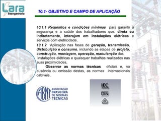 10.1- OBJETIVO E CAMPO DE APLICAÇÃO
10.1.1 Requisitos e condições mínimas para garantir a
segurança e a saúde dos trabalhadores que, direta ou
indiretamente, interajam em instalações elétricas e
serviços com eletricidade.
10.1.2 Aplicação nas fases de geração, transmissão,
distribuição e consumo, incluindo as etapas de projeto,
construção, montagem, operação, manutenção das
instalações elétricas e quaisquer trabalhos realizados nas
suas proximidades,
Observar as normas técnicas oficiais e, na
ausência ou omissão destas, as normas internacionais
cabíveis.
 