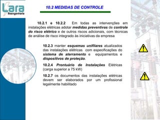 10.2 MEDIDAS DE CONTROLE
10.2.1 e 10.2.2 Em todas as intervenções em
instalações elétricas adotar medidas preventivas de controle
do risco elétrico e de outros riscos adicionais, com técnicas
de análise de risco integrado às iniciativas da empresa
10.2.3 manter esquemas unifilares atualizados
das instalações elétricas com especificações do
sistema de aterramento e equipamentos e
dispositivos de proteção.
10.2.4 Prontuário de Instalações Elétricas
(carga superior a 75 kW)
10.2.7 os documentos das instalações elétricas
devem ser elaborados por um profissional
legalmente habilitado
 
