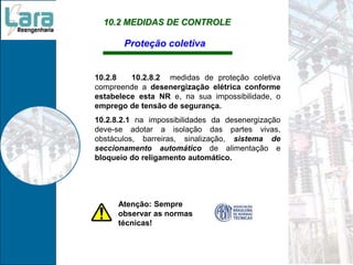 10.2 MEDIDAS DE CONTROLE
Proteção coletiva
10.2.8 10.2.8.2 medidas de proteção coletiva
compreende a desenergização elétrica conforme
estabelece esta NR e, na sua impossibilidade, o
emprego de tensão de segurança.
10.2.8.2.1 na impossibilidades da desenergização
deve-se adotar a isolação das partes vivas,
obstáculos, barreiras, sinalização, sistema de
seccionamento automático de alimentação e
bloqueio do religamento automático.
Atenção: Sempre
observar as normas
técnicas!
 