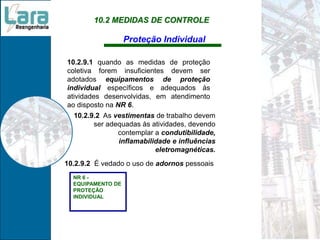10.2 MEDIDAS DE CONTROLE
Proteção Individual
10.2.9.1 quando as medidas de proteção
coletiva forem insuficientes devem ser
adotados equipamentos de proteção
individual específicos e adequados às
atividades desenvolvidas, em atendimento
ao disposto na NR 6.
NR 6 -
EQUIPAMENTO DE
PROTEÇÃO
INDIVIDUAL
10.2.9.2 É vedado o uso de adornos pessoais
10.2.9.2 As vestimentas de trabalho devem
ser adequadas às atividades, devendo
contemplar a condutibilidade,
inflamabilidade e influências
eletromagnéticas.
 