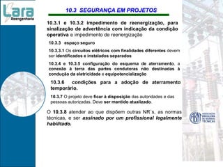 10.3 SEGURANÇA EM PROJETOS
10.3.3 espaço seguro
10.3.3.1 Os circuitos elétricos com finalidades diferentes devem
ser identificados e instalados separados
10.3.4 e 10.3.5 configuração do esquema de aterramento, a
conexão à terra das partes condutoras não destinadas à
condução da eletricidade e equipotencialização
10.3.6 condições para a adoção de aterramento
temporário.
O 10.3.8 atender ao que dispõem outras NR´s, as normas
técnicas, e ser assinado por um profissional legalmente
habilitado.
10.3.1 e 10.3.2 impedimento de reenergização, para
sinalização de advertência com indicação da condição
operativa e impedimento de reenergização
10.3.7 O projeto deve ficar à disposição das autoridades e das
pessoas autorizadas. Deve ser mantido atualizado.
 