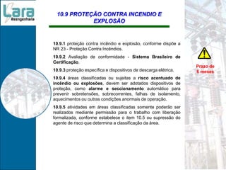 10.9 PROTEÇÃO CONTRA INCENDIO E
EXPLOSÃO
10.9.1 proteção contra incêndio e explosão, conforme dispõe a
NR 23 - Proteção Contra Incêndios.
10.9.2 Avaliação de conformidade - Sistema Brasileiro de
Certificação.
10.9.3 proteção específica e dispositivos de descarga elétrica.
10.9.4 áreas classificadas ou sujeitas a risco acentuado de
incêndio ou explosões, devem ser adotados dispositivos de
proteção, como alarme e seccionamento automático para
prevenir sobretensões, sobrecorrentes, falhas de isolamento,
aquecimentos ou outras condições anormais de operação.
10.9.5 atividades em áreas classificadas somente poderão ser
realizados mediante permissão para o trabalho com liberação
formalizada, conforme estabelece o item 10.5 ou supressão do
agente de risco que determina a classificação da área.
Prazo de
6 meses
 