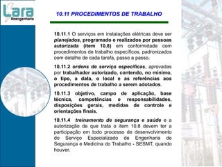 10.11 PROCEDIMENTOS DE TRABALHO
10.11.1 O serviços em instalações elétricas deve ser
planejados, programado e realizados por pessoas
autorizada (item 10.8) em conformidade com
procedimentos de trabalho específicos, padronizados
com detalhe de cada tarefa, passo a passo.
10.11.2 ordens de serviço especificas, aprovadas
por trabalhador autorizado, contendo, no mínimo,
o tipo, a data, o local e as referências aos
procedimentos de trabalho a serem adotados.
10.11.3 objetivo, campo de aplicação, base
técnica, competências e responsabilidades,
disposições gerais, medidas de controle e
orientações finais.
10.11.4 treinamento de segurança e saúde e a
autorização de que trata o item 10.8 devem ter a
participação em todo processo de desenvolvimento
do Serviço Especializado de Engenharia de
Segurança e Medicina do Trabalho - SESMT, quando
houver.
 
