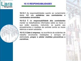 10.13 RESPONSABILIDADES
10.13.1 As responsabilidades quanto ao cumprimento
desta NR são solidárias aos contratantes e
contratados envolvidos.
10.13.2 É de responsabilidade dos contratantes
manter os trabalhadores informados sobre os riscos a
que estão expostos, instruindo- os quanto aos
procedimentos e medidas de controle contra os riscos
elétricos a serem adotados.
10.13.3 Cabe à empresa, na ocorrência de acidentes de
trabalho envolvendo instalações e serviços em
eletricidade, propor e adotar medidas preventivas e
corretivas.
 