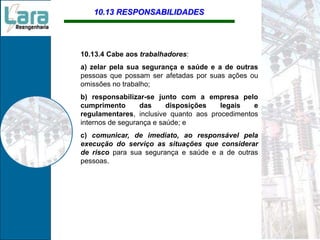 10.13 RESPONSABILIDADES
10.13.4 Cabe aos trabalhadores:
a) zelar pela sua segurança e saúde e a de outras
pessoas que possam ser afetadas por suas ações ou
omissões no trabalho;
b) responsabilizar-se junto com a empresa pelo
cumprimento das disposições legais e
regulamentares, inclusive quanto aos procedimentos
internos de segurança e saúde; e
c) comunicar, de imediato, ao responsável pela
execução do serviço as situações que considerar
de risco para sua segurança e saúde e a de outras
pessoas.
 