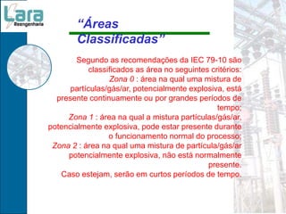 Segundo as recomendações da IEC 79-10 são
classificados as área no seguintes critérios:
Zona 0 : área na qual uma mistura de
partículas/gás/ar, potencialmente explosiva, está
presente continuamente ou por grandes períodos de
tempo;
Zona 1 : área na qual a mistura partículas/gás/ar,
potencialmente explosiva, pode estar presente durante
o funcionamento normal do processo;
Zona 2 : área na qual uma mistura de partícula/gás/ar
potencialmente explosiva, não está normalmente
presente.
Caso estejam, serão em curtos períodos de tempo.
“Áreas
Classificadas”
 