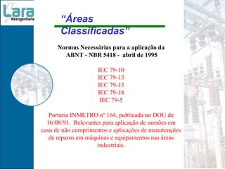 Normas Necessárias para a aplicação da
ABNT - NBR 5418 - abril de 1995
IEC 79-10
IEC 79-13
IEC 79-15
IEC 79-18
IEC 79-5
Portaria INMETRO nº 164, publicada no DOU de
16/08/91. Relevantes para aplicação de sansões em
caso de não cumprimentos e aplicações de manutenções
de reparos em máquinas e equipamentos nas áreas
industriais.
“Áreas
Classificadas”
 