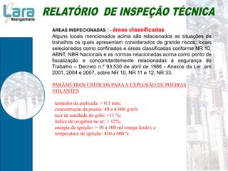 ÁREAS INSPECIONADAS : - áreas classificadas
Alguns locais mencionados acima são relacionados as situações de
trabalhos os quais apresentam considerados de grande riscos, locais
selecionados como confinados e áreas classificadas conforme NR 10,
ABNT, NBR Nacionais e as normas relacionadas acima como ponto de
fiscalização e concomitantemente relacionadas à segurança do
Trabalho – Decreto n.º 93.530 de abril de 1986 - Anexos da Lei em
2001, 2004 e 2007, sobre NR 10, NR 11 e 12, NR 33.
PARÂMETROS CRÍTICOS PARAA EXPLOSÃO DE POEIRAS
VOLANTES
tamanho da partícula: < 0,1 mm;
concentração da poeira: 40 a 4.000 g/m3;
teor de umidade do grão: <11 %;
índice de oxigênio no ar: > 12%;
energia de ignição: > 10 a 100 mJ (mega Joule); e
temperatura de ignição: 410 a 600 ºc.
 