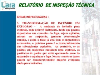ÁREAS INSPECIONADAS :
3. TRANSFORMAÇÃO DE INCÊNDIO EM
EXPLOSÃO - A mudança de incêndio para
explosão, pode ocorrer facilmente, desde que poeiras
depositadas nas cercanias do fogo, sejam agitadas,
entrem em suspensão, ganhem concentração
mínima, e como o local já esta com os ingredientes
necessários, o próximo passo é o desencadeamento
das subseqüentes explosões. Ao contrário, se as
poeiras em suspensão causarem uma explosão, as
partículas de poeira que estão queimando saem da
suspensão e espalham o fogo. Nestes termos os danos
podem ser consideravelmente maiores evoluindo
ainda para incêndios.
 