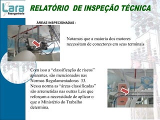 ÁREAS INSPECIONADAS :
Notamos que a maioria dos motores
necessitam de conectores em seus terminais
Com isso a “classificação de riscos”
aparentes, são mencionados nas
Normas Regulamentadoras 33.
Nessa norma as “áreas classificadas”
são arremetidas nas outras Leis que
reforçam a necessidade de aplicar o
que o Ministério do Trabalho
determina.
 