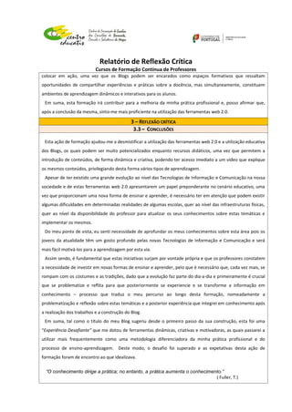 Relatório de Reflexão Crítica
Cursos de Formação Contínua de Professores
colocar em ação, uma vez que os Blogs podem ser encarados como espaços formativos que ressaltam
oportunidades de compartilhar experiências e práticas sobre a docência, mas simultaneamente, constituem
ambientes de aprendizagem dinâmicos e interativos para os alunos.
Em suma, esta formação irá contribuir para a melhoria da minha prática profissional e, posso afirmar que,
após a conclusão da mesma, sinto-me mais proficiente na utilização das ferramentas web 2.0.
3 – REFLEXÃO CRÍTICA
3.3 – CONCLUSÕES
Esta ação de formação ajudou-me a desmistificar a utilização das ferramentas web 2.0 e a utilização educativa
dos Blogs, os quais podem ser muito potencializados enquanto recursos didáticos, uma vez que permitem a
introdução de conteúdos, de forma dinâmica e criativa, podendo ter acesso imediato a um vídeo que explique
os mesmos conteúdos, privilegiando desta forma vários tipos de aprendizagem.
Apesar de ter existido uma grande evolução ao nível das Tecnologias de Informação e Comunicação na nossa
sociedade e de estas ferramentas web 2.0 apresentarem um papel preponderante no cenário educativo, uma
vez que proporcionam uma nova forma de ensinar e aprender, é necessário ter em atenção que podem existir
algumas dificuldades em determinadas realidades de algumas escolas, quer ao nível das infraestruturas físicas,
quer ao nível da disponibilidade do professor para atualizar os seus conhecimentos sobre estas temáticas e
implementar os mesmos.
Do meu ponto de vista, eu senti necessidade de aprofundar os meus conhecimentos sobre esta área pois os
jovens da atualidade têm um gosto profundo pelas novas Tecnologias de Informação e Comunicação e será
mais fácil motivá-los para a aprendizagem por esta via.
Assim sendo, é fundamental que estas iniciativas surjam por vontade própria e que os professores constatem
a necessidade de investir em novas formas de ensinar e aprender, pelo que é necessário que, cada vez mais, se
rompam com os costumes e as tradições, dado que a evolução faz parte do dia-a-dia e primeiramente é crucial
que se problematize e reflita para que posteriormente se experiencie e se transforme a informação em
conhecimento – processo que traduz o meu percurso ao longo desta formação, nomeadamente a
problematização e reflexão sobre estas temáticas e a posterior experiência que integrei em conhecimento após
a realização dos trabalhos e a construção do Blog.
Em suma, tal como o título do meu Blog sugeriu desde o primeiro passo da sua construção, esta foi uma
“Experiência Desafiante” que me dotou de ferramentas dinâmicas, criativas e motivadoras, as quais passarei a
utilizar mais frequentemente como uma metodologia diferenciadora da minha prática profissional e do
processo de ensino-aprendizagem. Deste modo, o desafio foi superado e as expetativas desta ação de
formação foram de encontro ao que idealizava.
“O conhecimento dirige a prática; no entanto, a prática aumenta o conhecimento.”
( Fuller, T.)
 