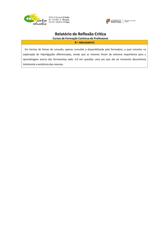 Relatório de Reflexão Crítica
Cursos de Formação Contínua de Professores
4 – BIBLIOGRAFIA
Em termos de fontes de consulta, apenas consultei a disponibilizada pela formadora, a qual consistiu na
exploração de hiperligações diferenciadas, sendo que as mesmas foram de extrema importância para a
aprendizagem acerca das ferramentas web. 2.0 em questão, uma vez que até ao momento desconhecia
totalmente a existência das mesmas.
 