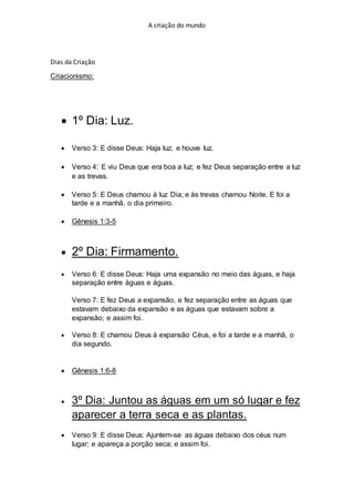 A criação do mundo
Dias da Criação
Criacionismo:
 1º Dia: Luz.
 Verso 3: E disse Deus: Haja luz; e houve luz.
 Verso 4: E viu Deus que era boa a luz; e fez Deus separação entre a luz
e as trevas.
 Verso 5: E Deus chamou à luz Dia; e às trevas chamou Noite. E foi a
tarde e a manhã, o dia primeiro.
 Gênesis 1:3-5
 2º Dia: Firmamento.
 Verso 6: E disse Deus: Haja uma expansão no meio das águas, e haja
separação entre águas e águas.
Verso 7: E fez Deus a expansão, e fez separação entre as águas que
estavam debaixo da expansão e as águas que estavam sobre a
expansão; e assim foi.
 Verso 8: E chamou Deus à expansão Céus, e foi a tarde e a manhã, o
dia segundo.
 Gênesis 1:6-8
 3º Dia: Juntou as águas em um só lugar e fez
aparecer a terra seca e as plantas.
 Verso 9: E disse Deus: Ajuntem-se as águas debaixo dos céus num
lugar; e apareça a porção seca; e assim foi.
 