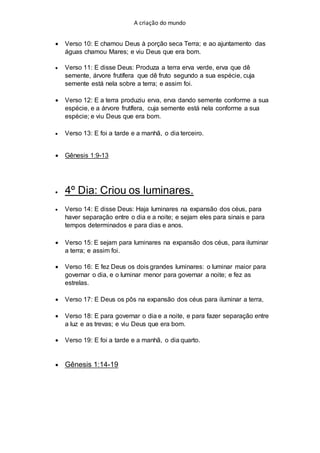 A criação do mundo
 Verso 10: E chamou Deus à porção seca Terra; e ao ajuntamento das
águas chamou Mares; e viu Deus que era bom.
 Verso 11: E disse Deus: Produza a terra erva verde, erva que dê
semente, árvore frutífera que dê fruto segundo a sua espécie, cuja
semente está nela sobre a terra; e assim foi.
 Verso 12: E a terra produziu erva, erva dando semente conforme a sua
espécie, e a árvore frutífera, cuja semente está nela conforme a sua
espécie; e viu Deus que era bom.
 Verso 13: E foi a tarde e a manhã, o dia terceiro.
 Gênesis 1:9-13
 4º Dia: Criou os luminares.
 Verso 14: E disse Deus: Haja luminares na expansão dos céus, para
haver separação entre o dia e a noite; e sejam eles para sinais e para
tempos determinados e para dias e anos.
 Verso 15: E sejam para luminares na expansão dos céus, para iluminar
a terra; e assim foi.
 Verso 16: E fez Deus os dois grandes luminares: o luminar maior para
governar o dia, e o luminar menor para governar a noite; e fez as
estrelas.
 Verso 17: E Deus os pôs na expansão dos céus para iluminar a terra,
 Verso 18: E para governar o dia e a noite, e para fazer separação entre
a luz e as trevas; e viu Deus que era bom.
 Verso 19: E foi a tarde e a manhã, o dia quarto.
 Gênesis 1:14-19
 