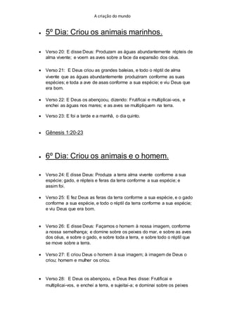 A criação do mundo
 5º Dia: Criou os animais marinhos.
 Verso 20: E disse Deus: Produzam as águas abundantemente répteis de
alma vivente; e voem as aves sobre a face da expansão dos céus.
 Verso 21: E Deus criou as grandes baleias, e todo o réptil de alma
vivente que as águas abundantemente produziram conforme as suas
espécies; e toda a ave de asas conforme a sua espécie; e viu Deus que
era bom.
 Verso 22: E Deus os abençoou, dizendo: Frutificai e multiplicai-vos, e
enchei as águas nos mares; e as aves se multipliquem na terra.
 Verso 23: E foi a tarde e a manhã, o dia quinto.
 Gênesis 1:20-23
 6º Dia: Criou os animais e o homem.
 Verso 24: E disse Deus: Produza a terra alma vivente conforme a sua
espécie; gado, e répteis e feras da terra conforme a sua espécie; e
assim foi.
 Verso 25: E fez Deus as feras da terra conforme a sua espécie, e o gado
conforme a sua espécie, e todo o réptil da terra conforme a sua espécie;
e viu Deus que era bom.
 Verso 26: E disse Deus: Façamos o homem à nossa imagem, conforme
a nossa semelhança; e domine sobre os peixes do mar, e sobre as aves
dos céus, e sobre o gado, e sobre toda a terra, e sobre todo o réptil que
se move sobre a terra.
 Verso 27: E criou Deus o homem à sua imagem; à imagem de Deus o
criou; homem e mulher os criou.
 Verso 28: E Deus os abençoou, e Deus lhes disse: Frutificai e
multiplicai-vos, e enchei a terra, e sujeitai-a; e dominai sobre os peixes
 