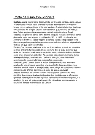 A criação do mundo
Ponto de visão evolucionista
Evolucionismo é uma teoria desenvolvida por diversos cientistas para explicar
as alterações sofridas pelas diversas espécies de seres vivos ao longo do
tempo, com o meio ambiente onde elas habitam. O principal cientista ligado ao
evolucionismo foi o inglês Charles Robert Darwin que publicou, em 1859, a
obra Sobre a origem das espécies por meio da seleção natural. Darwin
elaborou sua principal obra a partir de uma pesquisa realizada em várias partes
do mundo, após uma viagem ocorrida entre 1831 e 1836, coordenada pelo
Almirantado britânico. Nessa viagem, o cientista inglês pôde perceber como
diversas espécies aparentadas possuíam características distintas, dependendo
do local em que eram encontradas.
Darwin pôde perceber ainda que entre espécies extintas e espécies presentes
no meio ambiente havia características comuns. Isso o levou a afirmar que
havia um caráter mutável entre as espécies, e não uma característica imutável
como antes era comum entender. As espécies não existem da mesma forma
ao longo do tempo, elas evoluem. Durante a evolução, elas transmitem
geneticamente essas mudanças às gerações posteriores.
Entretanto, para Darwin, evoluir é mudar biologicamente, e as mudanças
geralmente ocorrem para que exista uma adaptação das espécies ao meio
ambiente em que vivem. A esse processo de mudança em consonância com o
meio ambiente Charles Darwin deu o nome de seleção natural.
A teoria elaborada por Charles Darwin causou grande polêmica no meio
científico. Isso mesmo tendo existido antes dele cientistas que já afirmavam
que toda a alteração no mundo orgânico, bem como no mundo inorgânico, é o
resultado de uma lei, e não uma intervenção miraculosa, como escreveu o
naturalista francês Jean-Baptiste de Lamark .
 