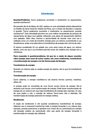 Página 2 de 8
Introdução
Questão/Problema: Como poderemos aumentar o rendimento no aquecimento,
quando cozinhamos?
No passado dia 10 de Março de 2011, realizou-se uma actividade prática laboratorial
no âmbito do tema inicial do módulo de Física, com o intuito de descobrir a resposta
à questão “Como poderemos aumentar o rendimento no aquecimento, quando
cozinhamos?”. Esta actividade permitiu-nos uma melhor compreensão do processo de
aquecimento de água num gobelé, utilizando uma placa de aquecimento eléctrico
com agitador. Além disso, tivemos a oportunidade de associar mais uma vez a
radiação como um modo de transferir energia para um sistema, aumentando a sua
temperatura, sendo uma alternativa à transferência de energia sob a forma de calor.
O sistema considerado foi um gobelé com uma certa massa de água, um sistema
aberto, uma vez que a sua fronteira permite trocar de matéria e/ou energia com a
vizinhança.
Para responder à questão/problema, há que ter a noção de alguns conceitos
sobre energia, bem como de outras noções, tais como rendimento, transferência
e transformação de energia e Lei da Conservação da Energia:
Transferência de energia
Quando um sistema cede ou recebe energia do exterior, diz-se que há transferência
de energia.
Transformação de energia
Como sabemos, a energia manifesta-se sob diversas formas: química, mecânica,
eólica, etc.
A energia pode ser convertida de uma forma noutra forma de energia. Diz-se
portanto que houver uma transformação de energia. Pode haver transformação de
energia de um sistema sem que haja transferência de energia (por exemplo, no caso
de uma pedra a cair, a energia do sistema Terra-corpo não é alterada. Há
transformação da energia potencial em energia cinética.
Rendimento
A noção de rendimento é útil quando consideramos transferências de energia.
Sabemos que é impossível transformar toda a energia fornecida a um sistema (por
exemplo, quando queimamos a gasolina num motor de um automóvel) em energia
útil (energia cinética do automóvel), visto que parte da energia fornecida é
transformada em energia não utilizável.
 