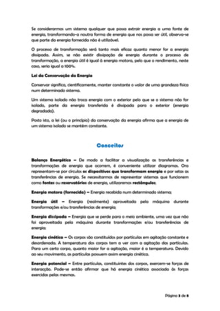 Página 3 de 8
Se considerarmos um sistema qualquer que possa extrair energia a uma fonte de
energia, transformando-a noutra forma de energia que nos possa ser útil, observa-se
que parte da energia fornecida não é utilizável.
O processo de transformação será tanto mais eficaz quanto menor for a energia
dissipada. Assim, se não existir dissipação de energia durante o processo de
transformação, a energia útil é igual à energia motora, pelo que o rendimento, neste
caso, seria igual a 100%.
Lei da Conservação da Energia
Conservar significa, cientificamente, manter constante o valor de uma grandeza física
num determinado sistema.
Um sistema isolado não troca energia com o exterior pelo que se o sistema não for
isolado, parte da energia transferida é dissipada para o exterior (energia
degradada).
Posto isto, a lei (ou o princípio) da conservação da energia afirma que a energia de
um sistema isolado se mantém constante.
Conceitos
Balanço Energético – De modo a facilitar a visualização as transferências e
transformações de energia que ocorrem, é conveniente utilizar diagramas. Ora
representam-se por círculos os dispositivos que transformam energia e por setas as
transferências de energia. Se necessitarmos de representar sistemas que funcionem
como fontes ou reservatórios de energia, utilizaremos rectângulos;
Energia motora (fornecida) – Energia recebida num determinado sistema;
Energia útil – Energia (realmente) aproveitada pela máquina durante
transformações e/ou transferências de energia;
Energia dissipada – Energia que se perde para o meio ambiente, uma vez que não
foi aproveitada pela máquina durante transformações e/ou transferências de
energia;
Energia cinética – Os corpos são constituídos por partículas em agitação constante e
desordenada. A temperatura dos corpos tem a ver com a agitação das partículas.
Para um certo corpo, quanto maior for a agitação, maior é a temperatura. Devido
ao seu movimento, as partículas possuem assim energia cinética.
Energia potencial – Entre partículas, constituintes dos corpos, exercem-se forças de
interacção. Pode-se então afirmar que há energia cinética associada às forças
exercidas pelas mesmas.
 