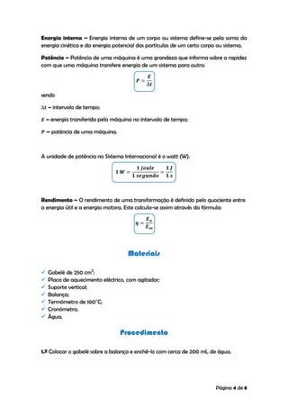 Página 4 de 8
Energia interna – Energia interna de um corpo ou sistema define-se pela soma da
energia cinética e da energia potencial das partículas de um certo corpo ou sistema.
Potência – Potência de uma máquina é uma grandeza que informa sobre a rapidez
com que uma máquina transfere energia de um sistema para outro:
sendo
– intervalo de tempo;
– energia transferida pela máquina no intervalo de tempo;
– potência de uma máquina.
A unidade de potência no Sistema Internacional é o watt (W).
Rendimento – O rendimento de uma transformação é definido pelo quociente entre
a energia útil e a energia motora. Este calcula-se assim através da fórmula:
Materiais
 Gobelé de 250 cm3
;
 Placa de aquecimento eléctrico, com agitador;
 Suporte vertical;
 Balança;
 Termómetro de 100˚C;
 Cronómetro;
 Água.
Procedimento
1.º Colocar o gobelé sobre a balança e enchê-lo com cerca de 200 mL de água.
 