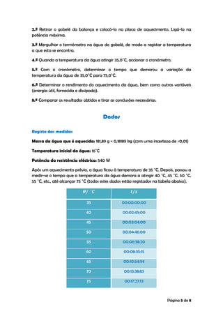 Página 5 de 8
2.º Retirar o gobelé da balança e colocá-lo na placa de aquecimento. Ligá-la na
potência máxima.
3.º Mergulhar o termómetro na água do gobelé, de modo a registar a temperatura
a que esta se encontra.
4.º Quando a temperatura da água atingir 35,0˚C, accionar o cronómetro.
5.º Com o cronómetro, determinar o tempo que demorou a variação da
temperatura da água de 35,0˚C para 75,0˚C.
6.º Determinar o rendimento do aquecimento da água, bem como outras variáveis
(energia útil, fornecida e dissipada).
8.º Comparar os resultados obtidos e tirar as conclusões necessárias.
Dados
Registo das medidas
Massa da água que é aquecida: 181,89 g = 0,18189 kg (com uma incerteza de ±0,01)
Temperatura inicial da água: 16˚C
Potência da resistência eléctrica: 540 W
Após um aquecimento prévio, a água ficou à temperatura de 35 ˚C. Depois, passou a
medir-se o tempo que a temperatura da água demora a atingir 40 ˚C, 45 ˚C, 50 ˚C,
55 ˚C, etc., até alcançar 75 ˚C (todos estes dados estão registados na tabela abaixo).
35 00:00:00:00
40 00:02:45:00
45 00:03:04:00
50 00:04:46:00
55 00:06:38:20
60 00:08:35:15
65 00:10:54:94
70 00:13:38:83
75 00:17:27:13
 