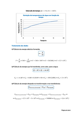Página 6 de 8
Intervalo de tempo:
Tratamento dos dados
1.º Cálculo da energia eléctrica fornecida:
2.º Cálculo da energia que foi transferida, como calor, para a água:
3.º Cálculo da energia dissipada na transformação e nas transferências:
0
10
20
30
40
50
60
70
80
0 5 10 15 20
Temperatura/˚C
Tempo/m
Variação da temperatura da água em função do
tempo
 