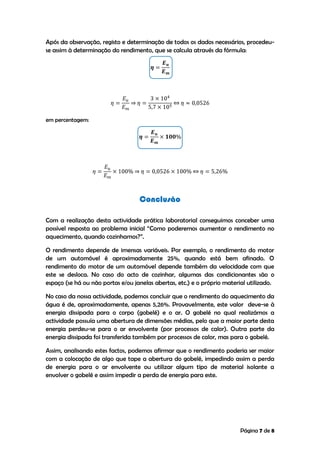 Página 7 de 8
Após da observação, registo e determinação de todos os dados necessários, procedeu-
se assim à determinação do rendimento, que se calcula através da fórmula:
em percentagem:
Conclusão
Com a realização desta actividade prática laboratorial conseguimos conceber uma
possível resposta ao problema inicial “Como poderemos aumentar o rendimento no
aquecimento, quando cozinhamos?”.
O rendimento depende de imensas variáveis. Por exemplo, o rendimento do motor
de um automóvel é aproximadamente 25%, quando está bem afinado. O
rendimento do motor de um automóvel depende também da velocidade com que
este se desloca. No caso do acto de cozinhar, algumas das condicionantes são o
espaço (se há ou não portas e/ou janelas abertas, etc.) e o próprio material utilizado.
No caso da nossa actividade, podemos concluir que o rendimento do aquecimento da
água é de, aproximadamente, apenas 5,26%. Provavelmente, este valor deve-se à
energia dissipada para o corpo (gobelé) e o ar. O gobelé no qual realizámos a
actividade possuía uma abertura de dimensões médias, pelo que a maior parte desta
energia perdeu-se para o ar envolvente (por processos de calor). Outra parte da
energia dissipada foi transferida também por processos de calor, mas para o gobelé.
Assim, analisando estes factos, podemos afirmar que o rendimento poderia ser maior
com a colocação de algo que tape a abertura do gobelé, impedindo assim a perda
de energia para o ar envolvente ou utilizar algum tipo de material isolante a
envolver o gobelé e assim impedir a perda de energia para este.
 