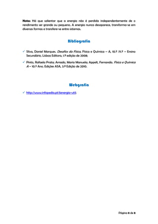 Página 8 de 8
Nota: Há que salientar que a energia não é perdida independentemente de o
rendimento ser grande ou pequeno. A energia nunca desaparece, transforma-se em
diversas formas e transfere-se entre sistemas.
Bibliografia
 Silva, Daniel Marques. Desafios da Física, Física e Química – A, 10.º /11.º – Ensino
Secundário. Lisboa Editora, 1.ª edição de 2008;
 Pinto, Rafaela Prata; Amado, Maria Manuela; Appelt, Fernanda. Física e Química
A – 10.º Ano. Edições ASA, 3.ª Edição de 2010.
Webgrafia
 http://www.infopedia.pt/$energia-util;
 