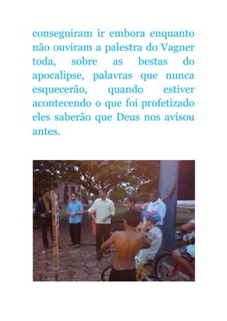 conseguiram ir embora enquanto
não ouviram a palestra do Vagner
toda, sobre as bestas do
apocalipse, palavras que nunca
esquecerão, quando estiver
acontecendo o que foi profetizado
eles saberão que Deus nos avisou
antes.
 