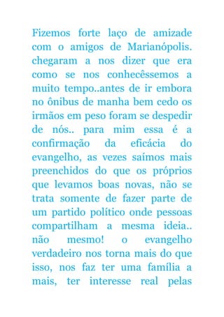 Fizemos forte laço de amizade
com o amigos de Marianópolis.
chegaram a nos dizer que era
como se nos conhecêssemos a
muito tempo..antes de ir embora
no ônibus de manha bem cedo os
irmãos em peso foram se despedir
de nós.. para mim essa é a
confirmação da eficácia do
evangelho, as vezes saímos mais
preenchidos do que os próprios
que levamos boas novas, não se
trata somente de fazer parte de
um partido político onde pessoas
compartilham a mesma ideia..
não mesmo! o evangelho
verdadeiro nos torna mais do que
isso, nos faz ter uma família a
mais, ter interesse real pelas
 