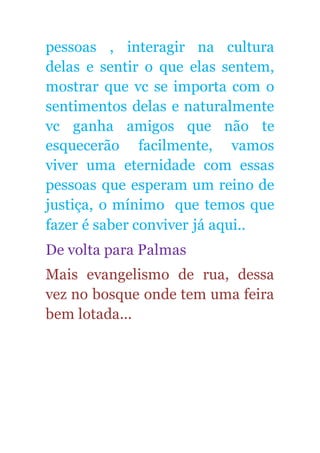 pessoas , interagir na cultura
delas e sentir o que elas sentem,
mostrar que vc se importa com o
sentimentos delas e naturalmente
vc ganha amigos que não te
esquecerão facilmente, vamos
viver uma eternidade com essas
pessoas que esperam um reino de
justiça, o mínimo que temos que
fazer é saber conviver já aqui..
De volta para Palmas
Mais evangelismo de rua, dessa
vez no bosque onde tem uma feira
bem lotada...
 