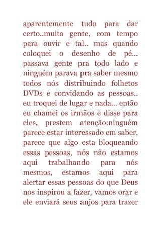 aparentemente tudo para dar
certo..muita gente, com tempo
para ouvir e tal.. mas quando
coloquei o desenho de pé...
passava gente pra todo lado e
ninguém parava pra saber mesmo
todos nós distribuindo folhetos
DVDs e convidando as pessoas..
eu troquei de lugar e nada... então
eu chamei os irmãos e disse para
eles, prestem atenção:ninguém
parece estar interessado em saber,
parece que algo esta bloqueando
essas pessoas, nós não estamos
aqui trabalhando para nós
mesmos, estamos aqui para
alertar essas pessoas do que Deus
nos inspirou a fazer, vamos orar e
ele enviará seus anjos para trazer
 