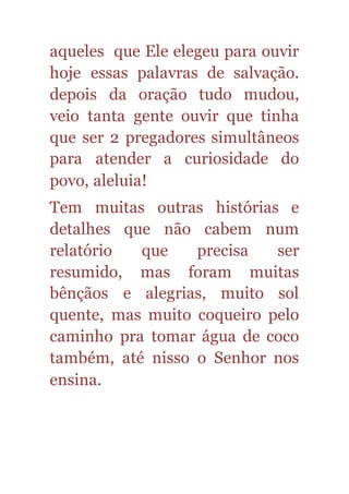aqueles que Ele elegeu para ouvir
hoje essas palavras de salvação.
depois da oração tudo mudou,
veio tanta gente ouvir que tinha
que ser 2 pregadores simultâneos
para atender a curiosidade do
povo, aleluia!
Tem muitas outras histórias e
detalhes que não cabem num
relatório que precisa ser
resumido, mas foram muitas
bênçãos e alegrias, muito sol
quente, mas muito coqueiro pelo
caminho pra tomar água de coco
também, até nisso o Senhor nos
ensina.
 