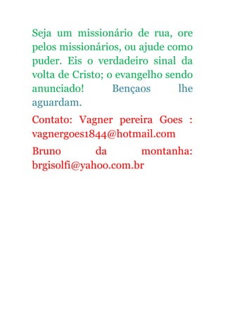 Seja um missionário de rua, ore
pelos missionários, ou ajude como
puder. Eis o verdadeiro sinal da
volta de Cristo; o evangelho sendo
anunciado! Bençaos lhe
aguardam.
Contato: Vagner pereira Goes :
vagnergoes1844@hotmail.com
Bruno da montanha:
brgisolfi@yahoo.com.br
 