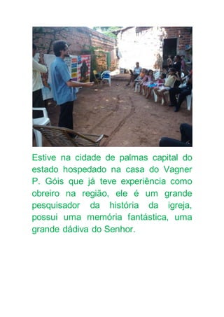 Estive na cidade de palmas capital do
estado hospedado na casa do Vagner
P. Góis que já teve experiência como
obreiro na região, ele é um grande
pesquisador da história da igreja,
possui uma memória fantástica, uma
grande dádiva do Senhor.
 