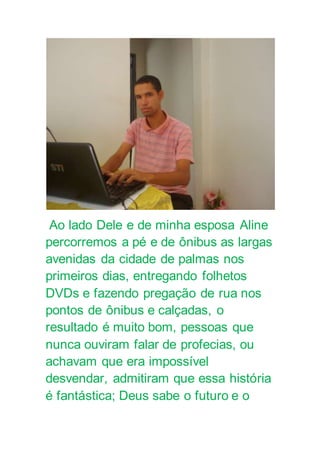 Ao lado Dele e de minha esposa Aline
percorremos a pé e de ônibus as largas
avenidas da cidade de palmas nos
primeiros dias, entregando folhetos
DVDs e fazendo pregação de rua nos
pontos de ônibus e calçadas, o
resultado é muito bom, pessoas que
nunca ouviram falar de profecias, ou
achavam que era impossível
desvendar, admitiram que essa história
é fantástica; Deus sabe o futuro e o
 