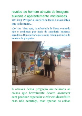 revelou ao homem através de imagens
surreais e aparentemente misteriosas.
1Co 1:25 Porque a loucura de Deus é mais sábia
que os homens...
1Co 1:21 Visto que, na sabedoria de Deus, o mundo
não o conheceu por meio da sabedoria humana,
agradou a Deus salvar aqueles que crêem por meio da
loucura da pregação.
E através dessa pregação anunciamos as
coisas que brevemente devem acontecer
sem precisar especular e cair em descrédito
caso não aconteça, mas apenas as coisas
 