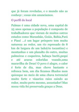 que já foram reveladas, e o mundo não as
conheçe ; essas sim anunciamos.
O perfil do local
Palmas é uma cidade nova, uma capital de
25 anos apenas a população é composta de
trabalhadores que vieram de muitos outros
estados como Maranhão, Goiás, Bahia,Pará
e Piauí ...é um lugar próspero tem muita
natureza ao redor, um rio represado de 8
km de largura de um lado(rio tocantins) e
montanhas e um planalto do outro, muitas
palmeiras e coqueiros, babaçu buriti,pequi
e até araras coloridas voando,uma
maravilha de Deus! O povo é alegre, o calor
é forte de dia, mas chove bastante e
refresca bem, um dia ficamos ilhados num
quiosque no meio de uma chuva torrencial
muito forte e váaarios raios caindo ao
redor, muito perto mesmo, assustador! Mas
nossa vida foi preservada graças a Deus.
 