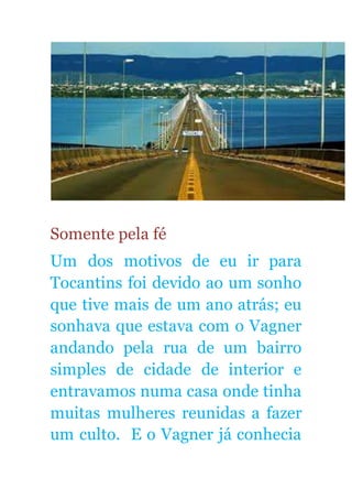 Somente pela fé
Um dos motivos de eu ir para
Tocantins foi devido ao um sonho
que tive mais de um ano atrás; eu
sonhava que estava com o Vagner
andando pela rua de um bairro
simples de cidade de interior e
entravamos numa casa onde tinha
muitas mulheres reunidas a fazer
um culto. E o Vagner já conhecia
 